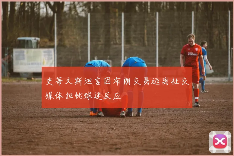 史蒂文斯坦言因布朗交易远离社交媒体担忧球迷反应