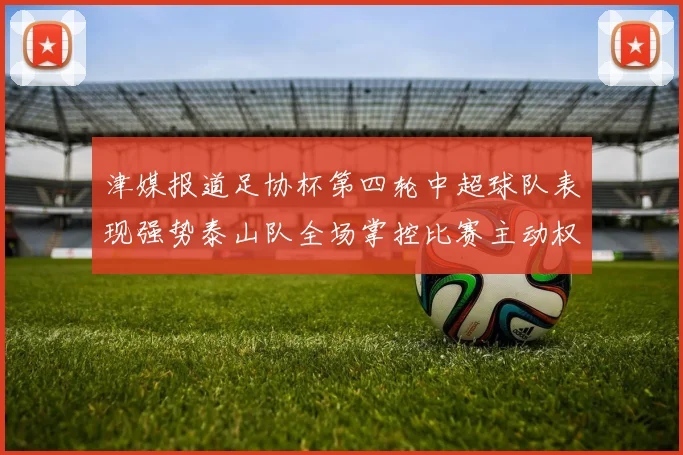 津媒报道足协杯第四轮中超球队表现强势泰山队全场掌控比赛主动权