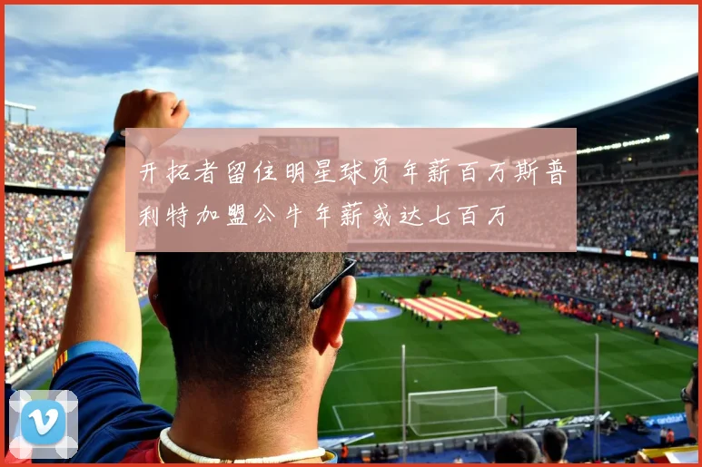 开拓者留住明星球员年薪百万斯普利特加盟公牛年薪或达七百万
