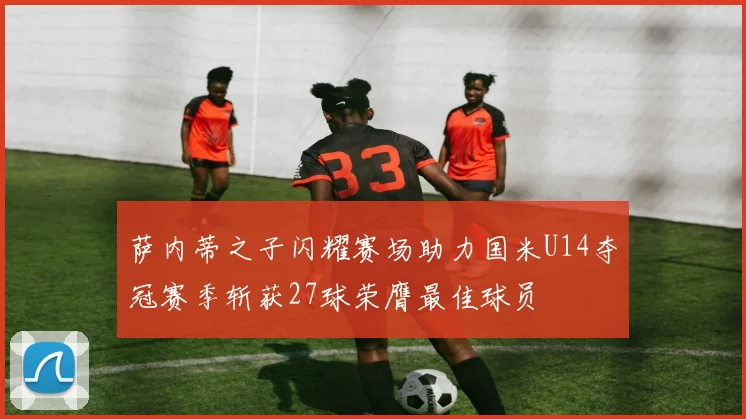 萨内蒂之子闪耀赛场助力国米U14夺冠赛季斩获27球荣膺最佳球员