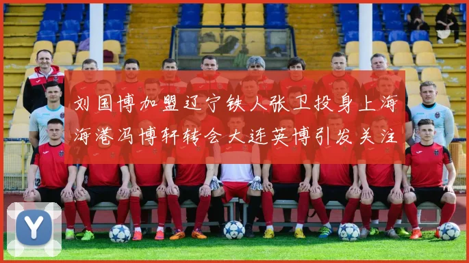 刘国博加盟辽宁铁人张卫投身上海海港冯博轩转会大连英博引发关注