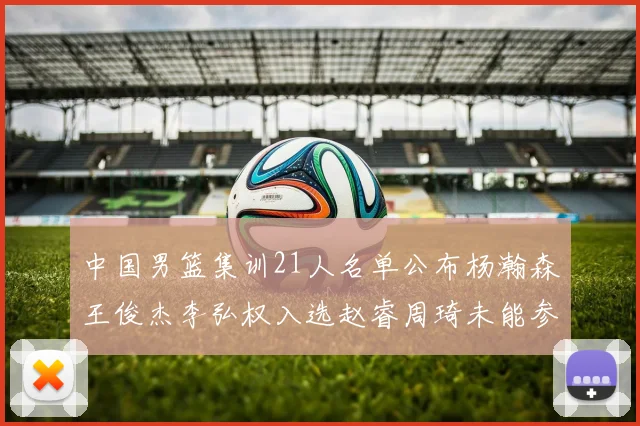 中国男篮集训21人名单公布杨瀚森王俊杰李弘权入选赵睿周琦未能参加