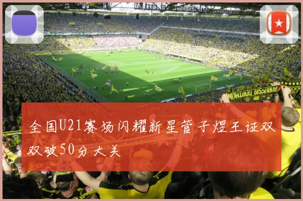 全国U21赛场闪耀新星管子煜王证双双破50分大关
