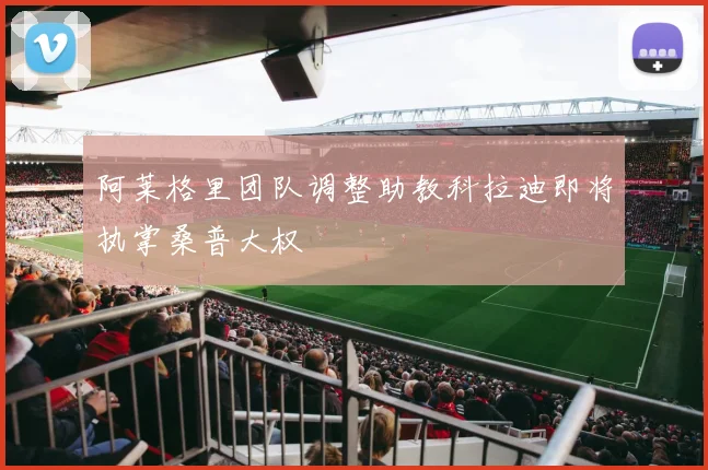 阿莱格里团队调整助教科拉迪即将执掌桑普大权