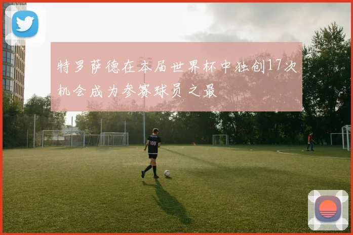 特罗萨德在本届世界杯中独创17次机会成为参赛球员之最